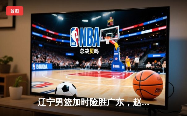 辽宁男篮加时险胜广东，赵继伟33分导演惊天逆转