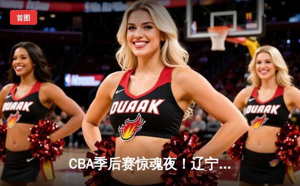 CBA季后赛惊魂夜！辽宁本钢加时险胜浙江广厦 赵继伟关键三分定乾坤