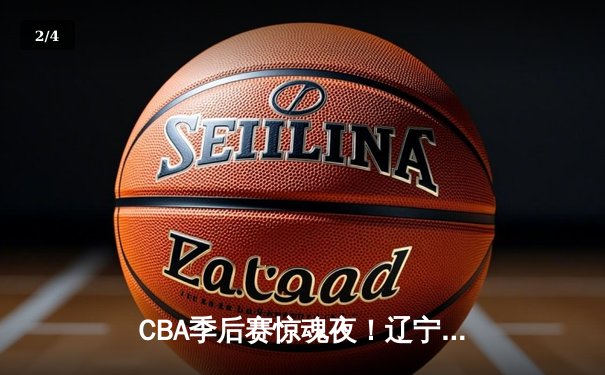 CBA季后赛惊魂夜！辽宁本钢加时险胜浙江广厦 赵继伟关键三分定乾坤 - 2