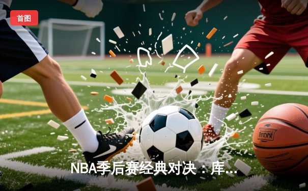 NBA季后赛经典对决：库里末节狂飙21分逆转掘金，勇士挺进西决